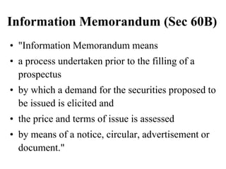 Information Memorandum (Sec 60B)
• "Information Memorandum means
• a process undertaken prior to the filling of a
prospectus
• by which a demand for the securities proposed to
be issued is elicited and
• the price and terms of issue is assessed
• by means of a notice, circular, advertisement or
document."
 