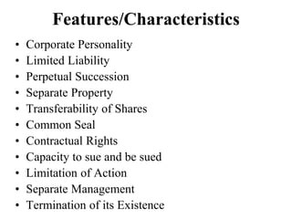Features/Characteristics
• Corporate Personality
• Limited Liability
• Perpetual Succession
• Separate Property
• Transferability of Shares
• Common Seal
• Contractual Rights
• Capacity to sue and be sued
• Limitation of Action
• Separate Management
• Termination of its Existence
 