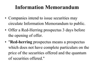 Information Memorandum
• Companies intend to issue securities may
circulate Information Memorandum to public.
• Offer a Red-Herring prospectus 3 days before
the opening of offer.
• "Red-herring prospectus means a prospectus
which does not have complete particulars on the
price of the securities offered and the quantum
of securities offered."
 