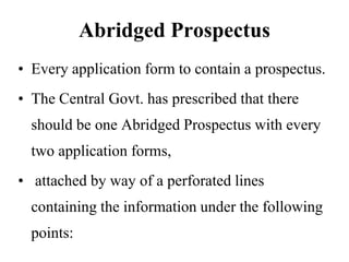 Abridged Prospectus
• Every application form to contain a prospectus.
• The Central Govt. has prescribed that there
should be one Abridged Prospectus with every
two application forms,
• attached by way of a perforated lines
containing the information under the following
points:
 