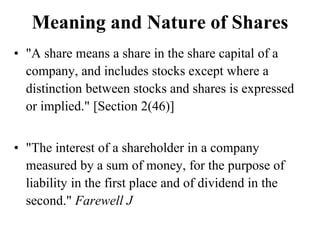 Meaning and Nature of Shares
• "A share means a share in the share capital of a
company, and includes stocks except where a
distinction between stocks and shares is expressed
or implied." [Section 2(46)]
• "The interest of a shareholder in a company
measured by a sum of money, for the purpose of
liability in the first place and of dividend in the
second." Farewell J
 