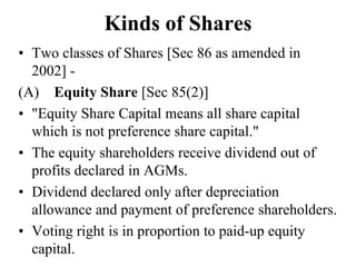Kinds of Shares
• Two classes of Shares [Sec 86 as amended in
2002] -
(A) Equity Share [Sec 85(2)]
• "Equity Share Capital means all share capital
which is not preference share capital."
• The equity shareholders receive dividend out of
profits declared in AGMs.
• Dividend declared only after depreciation
allowance and payment of preference shareholders.
• Voting right is in proportion to paid-up equity
capital.
 
