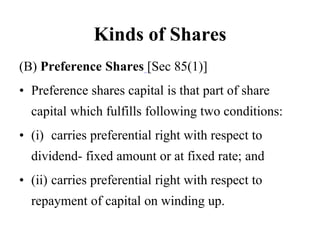 Kinds of Shares
(B) Preference Shares [Sec 85(1)]
• Preference shares capital is that part of share
capital which fulfills following two conditions:
• (i) carries preferential right with respect to
dividend- fixed amount or at fixed rate; and
• (ii) carries preferential right with respect to
repayment of capital on winding up.
 