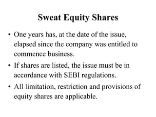 Sweat Equity Shares
• One years has, at the date of the issue,
elapsed since the company was entitled to
commence business.
• If shares are listed, the issue must be in
accordance with SEBI regulations.
• All limitation, restriction and provisions of
equity shares are applicable.
 