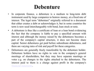 Debenture
• In corporate finance, a debenture is a medium to long-term debt
instrument used by large companies to borrow money, at a fixed rate of
interest. The legal term "debenture" originally referred to a document
that either creates a debt or acknowledges it, but in some countries the
term is now used interchangeably with bond, loan stock or note.
• A debenture is thus like a certificate of loan or a loan bond evidencing
the fact that the company is liable to pay a specified amount with
interest and although the money raised by the debentures becomes a
part of the company's capital structure, it does not become share
capital. Senior debentures get paid before subordinate debentures, and
there are varying rates of risk and payoff for these categories.
• Debentures are generally freely transferable by the debenture holder.
Debenture holders have no rights to vote in the company's general
meetings of shareholders, but they may have separate meetings or
votes e.g. on changes to the rights attached to the debentures. The
interest paid to them is a charge against profit in the company's
financial statements.
 