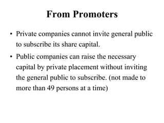 From Promoters
• Private companies cannot invite general public
to subscribe its share capital.
• Public companies can raise the necessary
capital by private placement without inviting
the general public to subscribe. (not made to
more than 49 persons at a time)
 