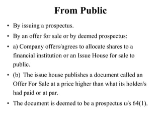 From Public
• By issuing a prospectus.
• By an offer for sale or by deemed prospectus:
• a) Company offers/agrees to allocate shares to a
financial institution or an Issue House for sale to
public.
• (b) The issue house publishes a document called an
Offer For Sale at a price higher than what its holder/s
had paid or at par.
• The document is deemed to be a prospectus u/s 64(1).
 