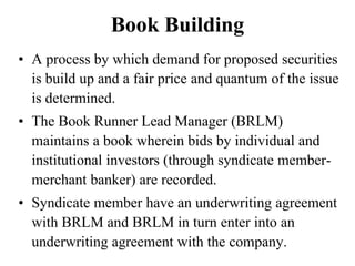Book Building
• A process by which demand for proposed securities
is build up and a fair price and quantum of the issue
is determined.
• The Book Runner Lead Manager (BRLM)
maintains a book wherein bids by individual and
institutional investors (through syndicate member-
merchant banker) are recorded.
• Syndicate member have an underwriting agreement
with BRLM and BRLM in turn enter into an
underwriting agreement with the company.
 