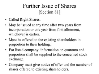 Further Issue of Shares
[Section 81]
• Called Right Shares.
• May be issued at any time after two years from
incorporation or one year from first allotment,
whichever is earlier.
• Must be offered to the existing shareholders in
proportion to their holding.
• For listed company, information on quantum and
proportion shall be supplied to the concerned stock
exchange.
• Company must give notice of offer and the number of
shares offered to existing shareholders.
 