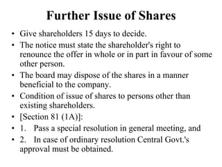 Further Issue of Shares
• Give shareholders 15 days to decide.
• The notice must state the shareholder's right to
renounce the offer in whole or in part in favour of some
other person.
• The board may dispose of the shares in a manner
beneficial to the company.
• Condition of issue of shares to persons other than
existing shareholders.
• [Section 81 (1A)]:
• 1. Pass a special resolution in general meeting, and
• 2. In case of ordinary resolution Central Govt.'s
approval must be obtained.
 