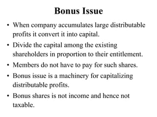 Bonus Issue
• When company accumulates large distributable
profits it convert it into capital.
• Divide the capital among the existing
shareholders in proportion to their entitlement.
• Members do not have to pay for such shares.
• Bonus issue is a machinery for capitalizing
distributable profits.
• Bonus shares is not income and hence not
taxable.
 