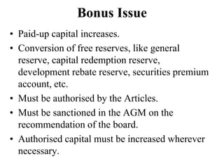 Bonus Issue
• Paid-up capital increases.
• Conversion of free reserves, like general
reserve, capital redemption reserve,
development rebate reserve, securities premium
account, etc.
• Must be authorised by the Articles.
• Must be sanctioned in the AGM on the
recommendation of the board.
• Authorised capital must be increased wherever
necessary.
 