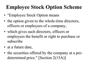 Employee Stock Option Scheme
• "Employee Stock Option means
• the option given to the whole-time directors,
officers or employees of a company,
• which gives such directors, officers or
employees the benefit or right to purchase or
subscribe
• at a future date,
• the securities offered by the company at a pre-
determined price." [Section 2(15A)]
 
