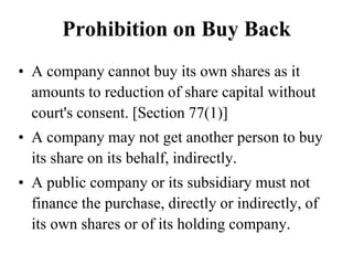 Prohibition on Buy Back
• A company cannot buy its own shares as it
amounts to reduction of share capital without
court's consent. [Section 77(1)]
• A company may not get another person to buy
its share on its behalf, indirectly.
• A public company or its subsidiary must not
finance the purchase, directly or indirectly, of
its own shares or of its holding company.
 