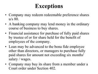 Exceptions
• Company may redeem redeemable preference shares
u/s 80.
• A banking company may lend money in the ordinary
course of business to buy shares.
• Financial assistance for purchase of fully paid shares
by trustee of or for share held for the benefit of
employees of the company.
• Loan may be advanced to the bona fide employee
other than directors, or managers to purchase fully
paid shares for amount not exceeding six months'
salary / wages.
• Company may buy its share from a member under a
Court order under Section 402.
 