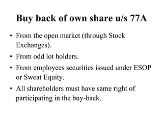 Buy back of own share u/s 77A
• From the open market (through Stock
Exchanges).
• From odd lot holders.
• From employees securities issued under ESOP
or Sweat Equity.
• All shareholders must have same right of
participating in the buy-back.
 