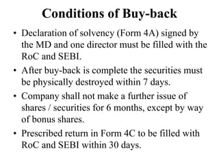 Conditions of Buy-back
• Declaration of solvency (Form 4A) signed by
the MD and one director must be filled with the
RoC and SEBI.
• After buy-back is complete the securities must
be physically destroyed within 7 days.
• Company shall not make a further issue of
shares / securities for 6 months, except by way
of bonus shares.
• Prescribed return in Form 4C to be filled with
RoC and SEBI within 30 days.
 
