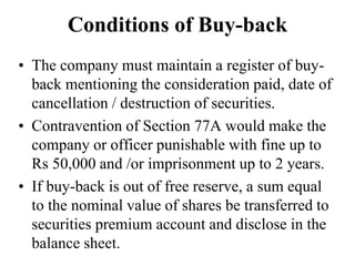 Conditions of Buy-back
• The company must maintain a register of buy-
back mentioning the consideration paid, date of
cancellation / destruction of securities.
• Contravention of Section 77A would make the
company or officer punishable with fine up to
Rs 50,000 and /or imprisonment up to 2 years.
• If buy-back is out of free reserve, a sum equal
to the nominal value of shares be transferred to
securities premium account and disclose in the
balance sheet.
 