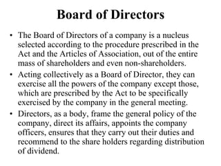Board of Directors
• The Board of Directors of a company is a nucleus
selected according to the procedure prescribed in the
Act and the Articles of Association, out of the entire
mass of shareholders and even non-shareholders.
• Acting collectively as a Board of Director, they can
exercise all the powers of the company except those,
which are prescribed by the Act to be specifically
exercised by the company in the general meeting.
• Directors, as a body, frame the general policy of the
company, direct its affairs, appoints the company
officers, ensures that they carry out their duties and
recommend to the share holders regarding distribution
of dividend.
 