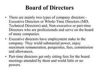 Board of Directors
• There are mainly two types of company directors -
Executive Directors or Whole-Time Directors (MD,
Technical Directors) and, Non-executive or part-time
Directors who are professionals and serve on the board
of many companies.
• Executive directors have employment stake in the
company. They wield substantial power, enjoy
maximum remuneration, perquisites, fees, commission
and allowances.
• Part-time directors get only sitting fees for the board
meetings attended by them and wield little or no
powers.
 