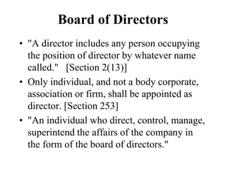 Board of Directors
• "A director includes any person occupying
the position of director by whatever name
called." [Section 2(13)]
• Only individual, and not a body corporate,
association or firm, shall be appointed as
director. [Section 253]
• "An individual who direct, control, manage,
superintend the affairs of the company in
the form of the board of directors."
 