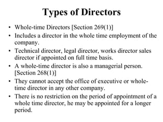 Types of Directors
• Whole-time Directors [Section 269(1)]
• Includes a director in the whole time employment of the
company.
• Technical director, legal director, works director sales
director if appointed on full time basis.
• A whole-time director is also a managerial person.
[Section 268(1)]
• They cannot accept the office of executive or whole-
time director in any other company.
• There is no restriction on the period of appointment of a
whole time director, he may be appointed for a longer
period.
 