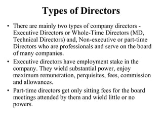 Types of Directors
• There are mainly two types of company directors -
Executive Directors or Whole-Time Directors (MD,
Technical Directors) and, Non-executive or part-time
Directors who are professionals and serve on the board
of many companies.
• Executive directors have employment stake in the
company. They wield substantial power, enjoy
maximum remuneration, perquisites, fees, commission
and allowances.
• Part-time directors get only sitting fees for the board
meetings attended by them and wield little or no
powers.
 