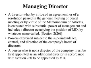Managing Director
• A director who, by virtue of an agreement, or of a
resolution passed in the general meeting or board
meeting or by virtue of the Memorandum or Articles,
is entrusted with substantial power of management and
includes a director occupying the position of MD, by
whatever name called. [Section 2(26)]
• Powers exercised subject to the superintendence,
control, and direction of the company's board of
directors.
• A person who is not a director of the company must be
first appointed as an additional director in accordance
with Section 260 to be appointed as MD.
 