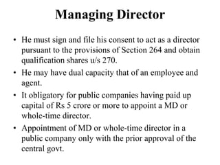 Managing Director
• He must sign and file his consent to act as a director
pursuant to the provisions of Section 264 and obtain
qualification shares u/s 270.
• He may have dual capacity that of an employee and
agent.
• It obligatory for public companies having paid up
capital of Rs 5 crore or more to appoint a MD or
whole-time director.
• Appointment of MD or whole-time director in a
public company only with the prior approval of the
central govt.
 