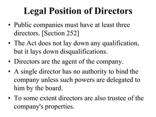 Legal Position of Directors
• Public companies must have at least three
directors. [Section 252]
• The Act does not lay down any qualification,
but it lays down disqualifications.
• Directors are the agent of the company.
• A single director has no authority to bind the
company unless such powers are delegated to
him by the board.
• To some extent directors are also trustee of the
company's properties.
 