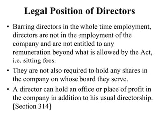 Legal Position of Directors
• Barring directors in the whole time employment,
directors are not in the employment of the
company and are not entitled to any
remuneration beyond what is allowed by the Act,
i.e. sitting fees.
• They are not also required to hold any shares in
the company on whose board they serve.
• A director can hold an office or place of profit in
the company in addition to his usual directorship.
[Section 314]
 