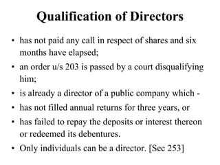 Qualification of Directors
• has not paid any call in respect of shares and six
months have elapsed;
• an order u/s 203 is passed by a court disqualifying
him;
• is already a director of a public company which -
• has not filled annual returns for three years, or
• has failed to repay the deposits or interest thereon
or redeemed its debentures.
• Only individuals can be a director. [Sec 253]
 