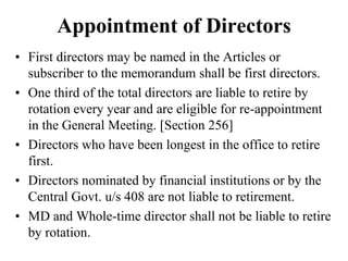 Appointment of Directors
• First directors may be named in the Articles or
subscriber to the memorandum shall be first directors.
• One third of the total directors are liable to retire by
rotation every year and are eligible for re-appointment
in the General Meeting. [Section 256]
• Directors who have been longest in the office to retire
first.
• Directors nominated by financial institutions or by the
Central Govt. u/s 408 are not liable to retirement.
• MD and Whole-time director shall not be liable to retire
by rotation.
 