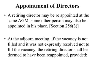 Appointment of Directors
• A retiring director may be re appointed at the
same AGM, some other person may also be
appointed in his place. [Section 256(3)]
• At the adjourn meeting, if the vacancy is not
filled and it was not expressly resolved not to
fill the vacancy, the retiring director shall be
deemed to have been reappointed, provided:
 