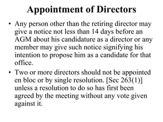 Appointment of Directors
• Any person other than the retiring director may
give a notice not less than 14 days before an
AGM about his candidature as a director or any
member may give such notice signifying his
intention to propose him as a candidate for that
office.
• Two or more directors should not be appointed
en bloc or by single resolution. [Sec 263(1)]
unless a resolution to do so has first been
agreed by the meeting without any vote given
against it.
 