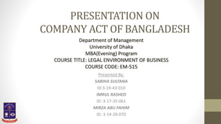 PRESENTATION ON
COMPANY ACT OF BANGLADESH
Presented By:
SABIHA SULTANA
ID:3-19-43-010
IMRUL RASHED
ID: 3-17-35-061
MIRZA ABU FAHIM
ID: 3-14-28-070
Department of Management
University of Dhaka
MBA(Evening) Program
COURSE TITLE: LEGAL ENVIRONMENT OF BUSINESS
COURSE CODE: EM-515
 