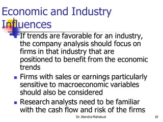 Economic and Industry
Influences
     If trends are favorable for an industry,
      the company analysis should focus on
      firms in that industry that are
      positioned to benefit from the economic
      trends
     Firms with sales or earnings particularly
      sensitive to macroeconomic variables
      should also be considered
     Research analysts need to be familiar
      with the cash flow and risk of the firms
                       Dr. Jitendra Mahakud       10
 