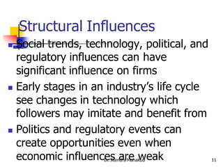 Structural Influences
 Social trends, technology, political, and
  regulatory influences can have
  significant influence on firms
 Early stages in an industry’s life cycle

  see changes in technology which
  followers may imitate and benefit from
 Politics and regulatory events can
  create opportunities even when
  economic influences are weak
                    Dr. Jitendra Mahakud      11
 