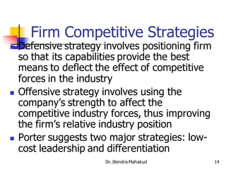 Firm Competitive Strategies
   Defensive strategy involves positioning firm
    so that its capabilities provide the best
    means to deflect the effect of competitive
    forces in the industry
   Offensive strategy involves using the
    company’s strength to affect the
    competitive industry forces, thus improving
    the firm’s relative industry position
   Porter suggests two major strategies: low-
    cost leadership and differentiation
                       Dr. Jitendra Mahakud        14
 