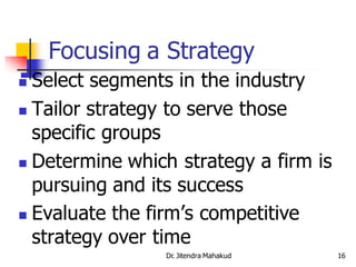 Focusing a Strategy
 Select segments in the industry
 Tailor strategy to serve those
  specific groups
 Determine which strategy a firm is

  pursuing and its success
 Evaluate the firm’s competitive
  strategy over time
                Dr. Jitendra Mahakud   16
 