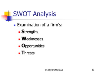 SWOT Analysis
   Examination of a firm’s:
     Strengths
     Weaknesses

     Opportunities

     Threats




                      Dr. Jitendra Mahakud   17
 