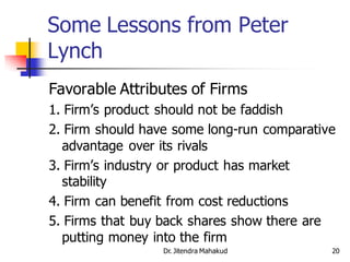 Some Lessons from Peter
Lynch
Favorable Attributes of Firms
1. Firm’s product should not be faddish
2. Firm should have some long-run comparative
  advantage over its rivals
3. Firm’s industry or product has market
  stability
4. Firm can benefit from cost reductions
5. Firms that buy back shares show there are
  putting money into the firm
                 Dr. Jitendra Mahakud       20
 