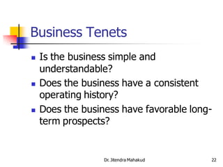 Business Tenets
   Is the business simple and
    understandable?
   Does the business have a consistent
    operating history?
   Does the business have favorable long-
    term prospects?


                  Dr. Jitendra Mahakud   22
 
