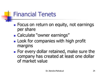 Financial Tenets
   Focus on return on equity, not earnings
    per share
   Calculate “owner earnings”
   Look for companies with high profit
    margins
   For every dollar retained, make sure the
    company has created at least one dollar
    of market value

                  Dr. Jitendra Mahakud     24
 