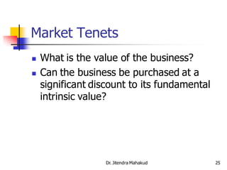 Market Tenets
   What is the value of the business?
   Can the business be purchased at a
    significant discount to its fundamental
    intrinsic value?




                   Dr. Jitendra Mahakud       25
 
