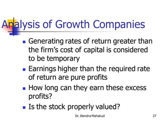 Analysis of Growth Companies
       Generating rates of return greater than
        the firm’s cost of capital is considered
        to be temporary
       Earnings higher than the required rate
        of return are pure profits
       How long can they earn these excess
        profits?
       Is the stock properly valued?
                       Dr. Jitendra Mahakud        27
 