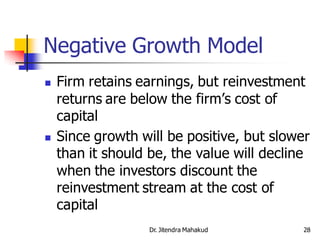 Negative Growth Model
   Firm retains earnings, but reinvestment
    returns are below the firm’s cost of
    capital
   Since growth will be positive, but slower
    than it should be, the value will decline
    when the investors discount the
    reinvestment stream at the cost of
    capital
                   Dr. Jitendra Mahakud     28
 