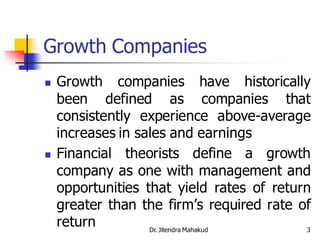 Growth Companies
   Growth companies have historically
    been defined as companies that
    consistently experience above-average
    increases in sales and earnings
   Financial theorists define a growth
    company as one with management and
    opportunities that yield rates of return
    greater than the firm’s required rate of
    return         Dr. Jitendra Mahakud     3
 
