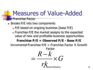 Measures of Value-Added
   The Franchise Factor
      Breaks P/E into two components

          P/E based on ongoing business (base P/E)

          Franchise P/E the market assigns to the expected

           value of new and profitable business opportunities
            Franchise P/E = Observed P/E - Base P/E
       Incremental Franchise P/E = Franchise Factor X Growth
                                 Factor

                       Rk
                          G
                        rk    Dr. Jitendra Mahakud              31
 