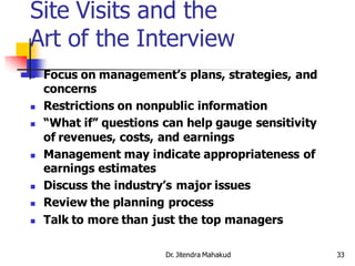Site Visits and the
Art of the Interview
   Focus on management’s plans, strategies, and
    concerns
   Restrictions on nonpublic information
   “What if” questions can help gauge sensitivity
    of revenues, costs, and earnings
   Management may indicate appropriateness of
    earnings estimates
   Discuss the industry’s major issues
   Review the planning process
   Talk to more than just the top managers

                        Dr. Jitendra Mahakud         33
 
